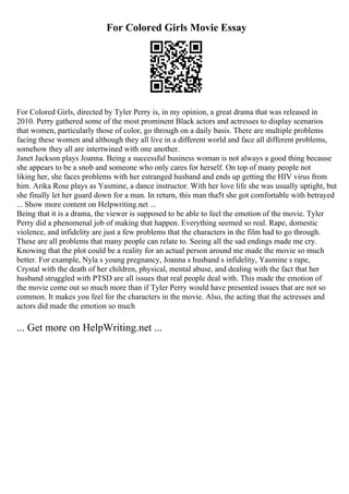 For Colored Girls Movie Essay
For Colored Girls, directed by Tyler Perry is, in my opinion, a great drama that was released in
2010. Perry gathered some of the most prominent Black actors and actresses to display scenarios
that women, particularly those of color, go through on a daily basis. There are multiple problems
facing these women and although they all live in a different world and face all different problems,
somehow they all are intertwined with one another.
Janet Jackson plays Joanna. Being a successful business woman is not always a good thing because
she appears to be a snob and someone who only cares for herself. On top of many people not
liking her, she faces problems with her estranged husband and ends up getting the HIV virus from
him. Arika Rose plays as Yasmine, a dance instructor. With her love life she was usually uptight, but
she finally let her guard down for a man. In return, this man tha5t she got comfortable with betrayed
... Show more content on Helpwriting.net ...
Being that it is a drama, the viewer is supposed to be able to feel the emotion of the movie. Tyler
Perry did a phenomenal job of making that happen. Everything seemed so real. Rape, domestic
violence, and infidelity are just a few problems that the characters in the film had to go through.
These are all problems that many people can relate to. Seeing all the sad endings made me cry.
Knowing that the plot could be a reality for an actual person around me made the movie so much
better. For example, Nyla s young pregnancy, Joanna s husband s infidelity, Yasmine s rape,
Crystal with the death of her children, physical, mental abuse, and dealing with the fact that her
husband struggled with PTSD are all issues that real people deal with. This made the emotion of
the movie come out so much more than if Tyler Perry would have presented issues that are not so
common. It makes you feel for the characters in the movie. Also, the acting that the actresses and
actors did made the emotion so much
... Get more on HelpWriting.net ...
 