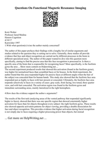 Questions On Functional Magnetic Resonance Imaging
Kerri Walter
Professor Jared Medina
Honors Cognition
4/18/17
Kanwisher 1997
1.With what question(s) is/are the author mainly concerned?
The author of this paper prefaces their findings with a lengthy list of similar arguments and
studies related to the question they re setting out to solve. Generally, these studies all provide
evidence that face and object recognition are carried out by different processes in the brain in
different specialized areas. The author of this paper wanted to dive into this question more
specifically, aiming to find the precise area that this face recognition is processed in. Is there a
specific area of the brain that is responsible for recognizing faces? More specifically, is the fusiform
gyrus the area ... Show more content on Helpwriting.net ...
The second experiment produced results that showed this activation (found in the fusiform gyrus),
was higher for normalized faces than scrambled faces or for houses. In the third experiment, the
author found that this area responded higher for passive faces at different angles when the hair of
the subject was concealed than for human hands. This study also showed that the fusiform face area
responded just as highly to faces with hair present or concealed. Ultimately, the fusiform face area
responds selectively to faces in a variety of cases: gray scale, front facing, two toned, three quarter
view, and with hair concealed. The activation region was found in the fusiform gyrus and
immediate surrounding areas, mainly lateralized in the right hemisphere.
4.How does the evidence support the author s arguments?
The results of the first task (analyzing areas of the ventral pathway that responded significantly
higher to faces), showed that there was one specific region that showed consistently higher
activation for faces than for objects throughout every subject: the right fusiform gyrus. These results
also showed opposite activation patterns for object viewing, providing a double dissociation for
face and object recognition. This provides evidence that higher activation during facial recognition
is not simply due to faces requiring a higher processing power than objects, but instead
... Get more on HelpWriting.net ...
 