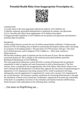 Potential Health Risks from Inappropriate Prescription of...
Learning Goals
1) Locate where in the renin angiotensin aldosterone pathway ACE inhibitors act
2) Identify commonly prescribed antihypertensive medication by primary care physicians
3) List 3 possible side effects from inappropriate ACE inhibitor prescription
4) Suggest possible regulations of ACE inhibitor use for primary care physicians and alternative
treatment plans for patients
Introduction
Cardiac related diseases account for over 56 million annual deaths worldwide.1 Cardiovascular
disease (CVD) is the leading cause of death in economically developed countries and is increasing
in occurrence in developing nations.1 The prevalence of CVD increases with age.1 The mean
level of blood pressure, used to diagnose CVD, is higher in ... Show more content on
Helpwriting.net ...
She has been smoking a pack of cigarettes per day for the past 20 years. She has admitted to
occasional alcohol use. She is allergic to the commonly prescribed antibiotic penicillin.
Biochemical Mechanisms of ACE Inhibitors
The renin angiotensin aldosterone system (RAAS) is a group of hormones that are produced
sequentially in order to regulate salt water homeostasis as well as blood pressure.5 The first
enzyme, renin, is produced by the juxtaglomerular cells of the kidney when blood volume is low
and is released into the bloodstream.3,5,6 Renin then catalyzes the conversion of angiotensinogen to
angiotensin I.3,5,6 Angiotensin converting enzyme (ACE), which is produced in the lungs,
subsequently converts angiotensin I to angiotensin II, a more active enzyme.3,5,6 Angiotensin II
has several functions. The hormone s primary mechanism for increasing blood pressure is through
the stimulation of blood vessel constriction. Furthermore, angiotensin II increases the contractility
of the heart via sympathetic activation. It also stimulates anti diuretic hormone (ADH) release,
which increases water reabsorption at the collecting ducts, resulting
... Get more on HelpWriting.net ...
 