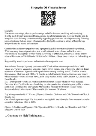Strengths Of Victoria Secret
Strengths
First mover advantage, diverse product range and effective merchandising and marketing...
It is the most strongly established brand, among the global apparel and footwear brands, and its
image has been tirelessly complemented by appealing products and enticing marketing featuring
photo shoots and fashion shows of supermodels. It should continue to attract affluent buyers
irrespective to the macro environment.
Combined to an in store experience and a pragmatic global distribution channel experience...
With increasing internet penetration, and proliferation of smart phones and tablets, more
consumers are buying their clothes online. According to eMarketer, annual U.S. online apparel
sales will increase to $90 billion in 2018 from $45 billion ... Show more content on Helpwriting.net
...
Supported by a well experienced and committed management team
Sharen Jester Turney (58years): president and CEO victoria s secret megabrand since 2000
Under Ms. Turney s leadership, Victoria s Secret Direct became one of the world s largest direct
marketers of Women s Apparel and Lingerie in the country reaching over $7.2 billion in sales.
She serves as Chairman and CEO of L Brands, a global leader in lingerie, fragrance and beauty,
which includes Victoria s Secret, PINK, Bath Body Works, White Barn Candle Co., La Senza and
Henri Bendel.
Ms. Turney joined Victoria s Secret Direct from Neiman Marcus where her roles included
Executive Vice President for merchandising, creative production, advertising and public relations,
and Senior Vice President and General Merchandise Manager for Neiman Marcus stores.
She attended the University of Oklahoma (OU) in Norman, Oklahoma.
Top ManagementLeslie H. Wexner (77years): Founder, Chairman and Chief Executive Officer
, L
Brands, Inc.
One of the longest serving CEOs in America, having built a retail empire from one small store he
opened in Columbus, Ohio in 1963.
Charles C. McGuigan (58years): Chief Operating Officer, L Brands, Inc./ President and Chief
Executive Officer Mast
... Get more on HelpWriting.net ...
 