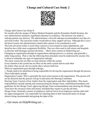 Change and Cultural Case Study 2
Change and Culture Case Study II
Six months after the merger of Mercy Medical Hospitals and the Promedica Health Systems, the
new administration initiated a significant reduction in workforce. The decision was made to
redesign patient care delivery. The administration s first job redesign recommendation was that of a
universal worker. The universal worker would deliver many support services. Although this is not a
fail proof system, the administration wanted other options to be considered as well.
The term universal worker is used when a person is cross trained in many departments, and
therefore has a little more assignment flexibility. They are often used in call centers and hospitals
to alleviate staff shortages and provide better ... Show more content on Helpwriting.net ...
Changing an organization through an organization redesign process is a journey and generally a
rather long journey. That is why the following three principles must be understood by anyone who
is about to undertake any type of organization redesign:
The entire system has an effect on each element within the system
Every element in the system has an effect on the entire system and on each other
No matter what you do, the two points above always hold true.
When an organization goes through redesign,
1. People need to be identified as being responsible for driving the organization through the process.
Those individuals include:
Organization Leader: Who is generally the most senior person in the organization. This person will
set the direction that the process will go in and names the Steering Committee
Steering Team: Consists of key leaders from the organization and other stakeholders. This teams
responsibilities include naming and commissioning the Design Team, establishing boundaries and
guidelines for the Design Team, approving Design Team recommendation and ensuring the Design
Team have the resources (time and money included) they require to get the job done
Design Team: Generally consists of employees, half are lower level employees and the other half
are upper management. Are responsible for reporting back to their functional teams on design
choices being recommended and getting the input of the
... Get more on HelpWriting.net ...
 
