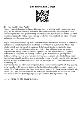 2.04 Journalism Career
2.04 First Draft by Chase Appleby
Nearly everybody has thought about writing as a career or a hobby, and it s simple when you
really put the time into it because these skills, like creativity are easy improving skills. Most
successful journalists have great creativity and writing skills, especially in the current age when
journalists are actually writing award winning novels, like John Sandford, my father s favorite
author and more famously Mark Twain.
Taylor Sampson interviewed Jay Welsh, current Florida Virtual School instructor in Journalism
and seasoned broadcast journalist to talk to him about the career of journalism. When asked
what would all aspiring journalists study and do before entering the profession he states
Number one is a great writing education. Very little is done without a script, and you are
responsible for writing that script. He also says to follow your passion There is all types of
different fields (for journalism careers). Mine was sports. For others it might be politics,
fashion, wild life. He even says every aspect of life has a journalist path. The last thing would
have to be comfortable speaking. You re going to be in front of people. It can be a bit egotistical if
you like being the center of attention; because that s what you are. ... Show more content on
Helpwriting.net ...
Every college now has a broadcast component, has a communcations department, they re going
to have a radio or TV station so start there. Send out to smaller markets next, every market is
ranked, New York is number one (biggest market), then there s Wilxbury Pennsylvania which is
ranked 184. Those are the stations that are looking for up and comers, be thre for a few years,
then move on. Believe it or not your going to get some hits. The expierence is very
... Get more on HelpWriting.net ...
 