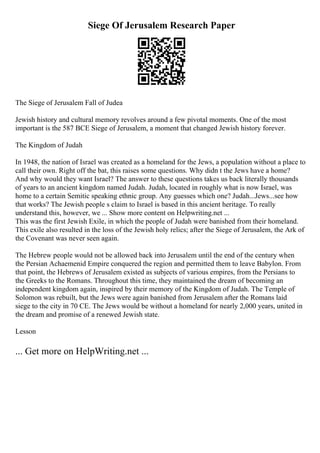 Siege Of Jerusalem Research Paper
The Siege of Jerusalem Fall of Judea
Jewish history and cultural memory revolves around a few pivotal moments. One of the most
important is the 587 BCE Siege of Jerusalem, a moment that changed Jewish history forever.
The Kingdom of Judah
In 1948, the nation of Israel was created as a homeland for the Jews, a population without a place to
call their own. Right off the bat, this raises some questions. Why didn t the Jews have a home?
And why would they want Israel? The answer to these questions takes us back literally thousands
of years to an ancient kingdom named Judah. Judah, located in roughly what is now Israel, was
home to a certain Semitic speaking ethnic group. Any guesses which one? Judah...Jews...see how
that works? The Jewish people s claim to Israel is based in this ancient heritage. To really
understand this, however, we ... Show more content on Helpwriting.net ...
This was the first Jewish Exile, in which the people of Judah were banished from their homeland.
This exile also resulted in the loss of the Jewish holy relics; after the Siege of Jerusalem, the Ark of
the Covenant was never seen again.
The Hebrew people would not be allowed back into Jerusalem until the end of the century when
the Persian Achaemenid Empire conquered the region and permitted them to leave Babylon. From
that point, the Hebrews of Jerusalem existed as subjects of various empires, from the Persians to
the Greeks to the Romans. Throughout this time, they maintained the dream of becoming an
independent kingdom again, inspired by their memory of the Kingdom of Judah. The Temple of
Solomon was rebuilt, but the Jews were again banished from Jerusalem after the Romans laid
siege to the city in 70 CE. The Jews would be without a homeland for nearly 2,000 years, united in
the dream and promise of a renewed Jewish state.
Lesson
... Get more on HelpWriting.net ...
 