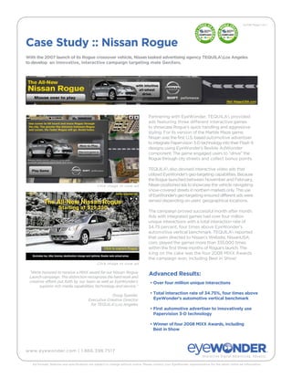 10/08 Page 1 of 1




Case Study :: Nissan Rogue
With the 2007 launch of its Rogue crossover vehicle, Nissan tasked advertising agency TEQUILALos Angeles
to develop an innovative, interactive campaign targeting male GenXers.




                                                                                    Partnering with EyeWonder, TEQUILA provided
                                                                                    ads featuring three different interactive games
                                                                                    to showcase Rogue’s quick handling and aggressive
                                                                                    styling. For its version of the Marble Maze game,
                                                                                    Nissan was the first U.S.-based automotive advertiser
                                                                                    to integrate Papervision 3-D technology into their Flash 9
                                                                                    designs using EyeWonder’s flexible AdWonder
                                                                                    component. The game engaged users to “drive” the
                                                                                    Rogue through city streets and collect bonus points.

                                                                                    TEQUILA also devised interactive video ads that
                                                                                    utilized EyeWonder’s geo-targeting capabilities. Because
                                                                                    the Rogue launched between November and February,
                                                Click image to view ad              Nissan positioned ads to showcase the vehicle navigating
                                                                                    snow-covered streets in northern markets only. This use
                                                                                    of EyeWonder’s geo-targeting ensured different ads were
                                                                                    served depending on users’ geographical locations.

                                                                                    The campaign proved successful month after month.
                                                                                    Ads with integrated games had over four million
                                                                                    unique interactions with a total interaction rate of
                                                                                    34.75 percent, four times above EyeWonder’s
                                                                                    automotive vertical benchmark. TEQUILA reported
                                                                                    that users directed to Nissan’s Website, NissanUSA.
                                                                                    com, played the games more than 335,000 times
                                                                                    within the first three months of Rogue’s launch. The
                                                                                    icing on the cake was the four 2008 MIXX Awards
                                                                                    the campaign won, including Best in Show!
                                                Click image to view ad

 “We’re honored to receive a MIXX award for our Nissan Rogue                        Advanced Results:
 Launch campaign. This distinction recognizes the hard work and
 creative efforts put forth by our team as well as EyeWonder’s                       • Over four million unique interactions
      superior rich media capabilities, technology and service.”

                                                       Doug Speidel,
                                                                                     • Total interaction rate of 34.75%, four times above
                                          Executive Creative Director                  EyeWonder’s automotive vertical benchmark
                                           for TEQUILALos Angeles
                                                                                     • First automotive advertiser to innovatively use
                                                                                       Papervision 3-D technology

                                                                                     • Winner of four 2008 MIXX Awards, including
                                                                                       Best in Show




www.eyewonder.com | 1.866.398.7517


   Ad formats, features and specifications are subject to change without notice. Please contact your EyeWonder representative for the latest online ad information.
 