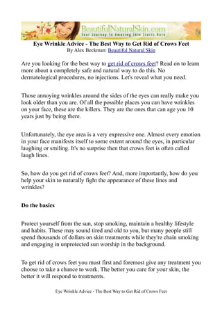 Eye Wrinkle Advice - The Best Way to Get Rid of Crows Feet
                      By Alex Beckman: Beautiful Natural Skin

Are you looking for the best way to get rid of crows feet? Read on to learn
more about a completely safe and natural way to do this. No
dermatological procedures, no injections. Let's reveal what you need.


Those annoying wrinkles around the sides of the eyes can really make you
look older than you are. Of all the possible places you can have wrinkles
on your face, these are the killers. They are the ones that can age you 10
years just by being there.


Unfortunately, the eye area is a very expressive one. Almost every emotion
in your face manifests itself to some extent around the eyes, in particular
laughing or smiling. It's no surprise then that crows feet is often called
laugh lines.


So, how do you get rid of crows feet? And, more importantly, how do you
help your skin to naturally fight the appearance of these lines and
wrinkles?


Do the basics


Protect yourself from the sun, stop smoking, maintain a healthy lifestyle
and habits. These may sound tired and old to you, but many people still
spend thousands of dollars on skin treatments while they're chain smoking
and engaging in unprotected sun worship in the background.


To get rid of crows feet you must first and foremost give any treatment you
choose to take a chance to work. The better you care for your skin, the
better it will respond to treatments.

                Eye Wrinkle Advice - The Best Way to Get Rid of Crows Feet
 
