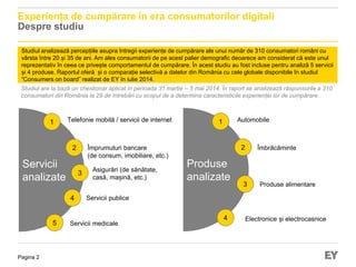Pagina 2
Experiența de cumpărare în era consumatorilor digitali
Despre studiu
Studiul analizează percepțiile asupra întregii experiențe de cumpărare ale unui număr de 310 consumatori români cu
vârsta între 20 și 35 de ani. Am ales consumatorii de pe acest palier demografic deoarece am considerat că este unul
reprezentativ în ceea ce privește comportamentul de cumpărare. În acest studiu au fost incluse pentru analiză 5 servicii
și 4 produse. Raportul oferă și o comparație selectivă a datelor din România cu cele globale disponibile în studiul
“Consumers on board” realizat de EY în iulie 2014.
Servicii
analizate
Telefonie mobilă / servicii de internet
Împrumuturi bancare
(de consum, imobiliare, etc.)
Asigurări (de sănătate,
casă, mașină, etc.)
Servicii medicale
Studiul are la bază un chestionar aplicat in perioada 31 martie – 5 mai 2014. În raport se analizează răspunsurile a 310
consumatori din România la 29 de întrebări cu scopul de a determina caracteristicile experienței lor de cumpărare.
Servicii publice
1
2
3
4
5
Produse
analizate
1
2
3
4
Automobile
Îmbrăcăminte
Produse alimentare
Electronice și electrocasnice
 