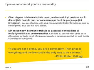 Pagina 20
If you’re not a brand, you’re a commodity…
► Când dispare loialitatea față de brand, multe servicii și produse vor fi
diferențiate doar de preț, iar concurența pe bază de preț are puțini
învingători, mai ales când site-urile oferă consumatorilor toate informațiile de care au
nevoie pentru a lua cea mai bună decizie.
► Din acest motiv, brandurile trebuie să găsească o modalitate să
recâștige loialitatea consumatorilor. Cele care au cele mai mari șanse să se
diferențieze sunt cele care îi oferă consumatorului o experiență pozitivă pe toată durata
experienței de cumpărare.
“If you are not a brand, you are a commodity. Then price is
everything and the low cost is the only way to be a winner.”
- Philip Kotler, Kellogg
 