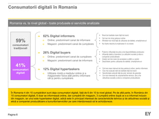 Pagina 6
Consumatorii digitali în Romania
Romania vs. la nivel global - toate produsele si serviciile analizate
În Romania 4 din 10 cumpărători sunt deja consumatori digitali, față de 6 din 10 la nivel global. Pe de altă parte, în România din
10 consumatori digitali, 6 doar se informează online, dar cumpără din magazin, 3 cumpără online după ce s-a informat inclusiv
din magazin, iar unul este hypertasker digital, adică este în principal interesat de caracteristicile tehnice și de atitudinea socială și
etică a companiei producătoare a bunurilor/serviciilor pe care intenționează să le achiziționeze.
► 62% Digital informers
► Online: predominant canal de informare
► Magazin: predominant canal de cumpărare
► 26% Digital buyers
► Online: predominant canal de cumpărare
► Magazin: predominant canal de informare
► 12% Digital hypertaskers
► Utilizare mixtă a mediului online și a
magazinelor fizice atât pentru informare
cât și pentru cumpărare.
 Nivel de loialitate mare față de brand
 Cel mai mic timp petrecut online
 Afinitate mai mică față de utilizarea de tablete, smartphone-uri
 Nu foarte deschis la implicarea în co-creare
 Puternic influențați de preț și de disponibilitatea produsului
 Influență slabă a brandului și a atitudinii sociale și etice a
companiei producătoare
 Gradul cel mai mare de acceptare a plății cu cardul
 Deschidere pentru utilizarea de tablete, smartphone-uri
 Cel mai mare interval de timp petrecut online pentru informare
 Cea mai scăzută rată de loialitate față de brand
 Senzitivitate scăzută față de preț, termeni de garanție
 Cei mai interesați de caracteristicile tehnice, dar și de
atitudinea socială și etică a companiei producătoare
59%
consumatori
tradiționali
41%
consumatori
digitali
 