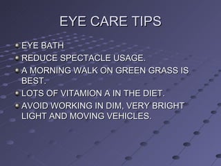 EYE CARE TIPS EYE BATH REDUCE SPECTACLE USAGE. A MORNING WALK ON GREEN GRASS IS BEST. LOTS OF VITAMION A IN THE DIET. AVOID WORKING IN DIM, VERY BRIGHT LIGHT AND MOVING VEHICLES.