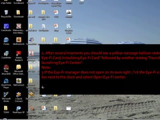 2. After several moments you should see a yellow message balloon stating "Found Eye-Fi Card, Initializing Eye-Fi Card" followed by another stating "Found Eye-Fi Card, launching Eye-Fi Center". Note:  3.If the Eye-Fi manager does not open on its own right click the Eye-Fi icon in the task bar next to the clock and select Open Eye-Fi center.  4.  14 
