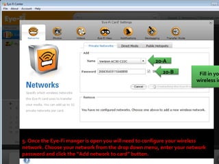 5. Once the Eye-Fi manger is open you will need to configure your wireless network. Choose your network from the drop down menu, enter your network password and click the “Add network to card” button.  20-A 20-B Fill in your wireless info  
