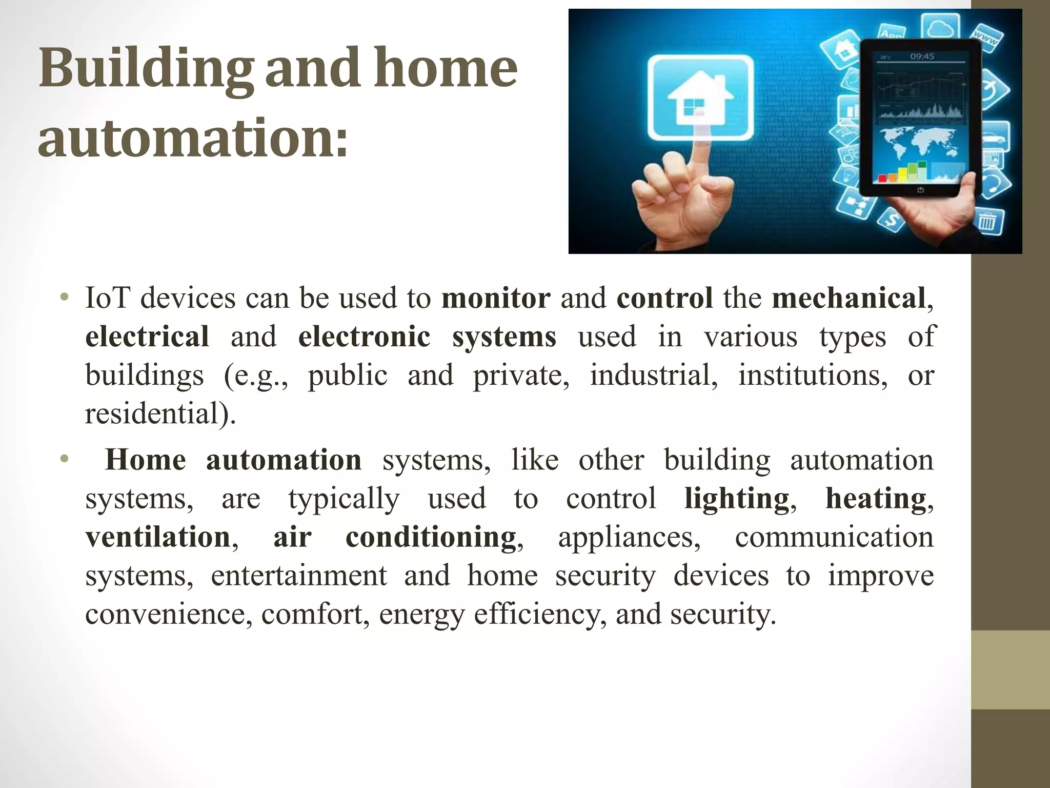Building and home
automation:
• IoT devices can be used to monitor and control the mechanical,
electrical and electronic systems used in various types of
buildings (e.g., public and private, industrial, institutions, or
residential).
• Home automation systems, like other building automation
systems, are typically used to control lighting, heating,
ventilation, air conditioning, appliances, communication
systems, entertainment and home security devices to improve
convenience, comfort, energy efficiency, and security.
 
