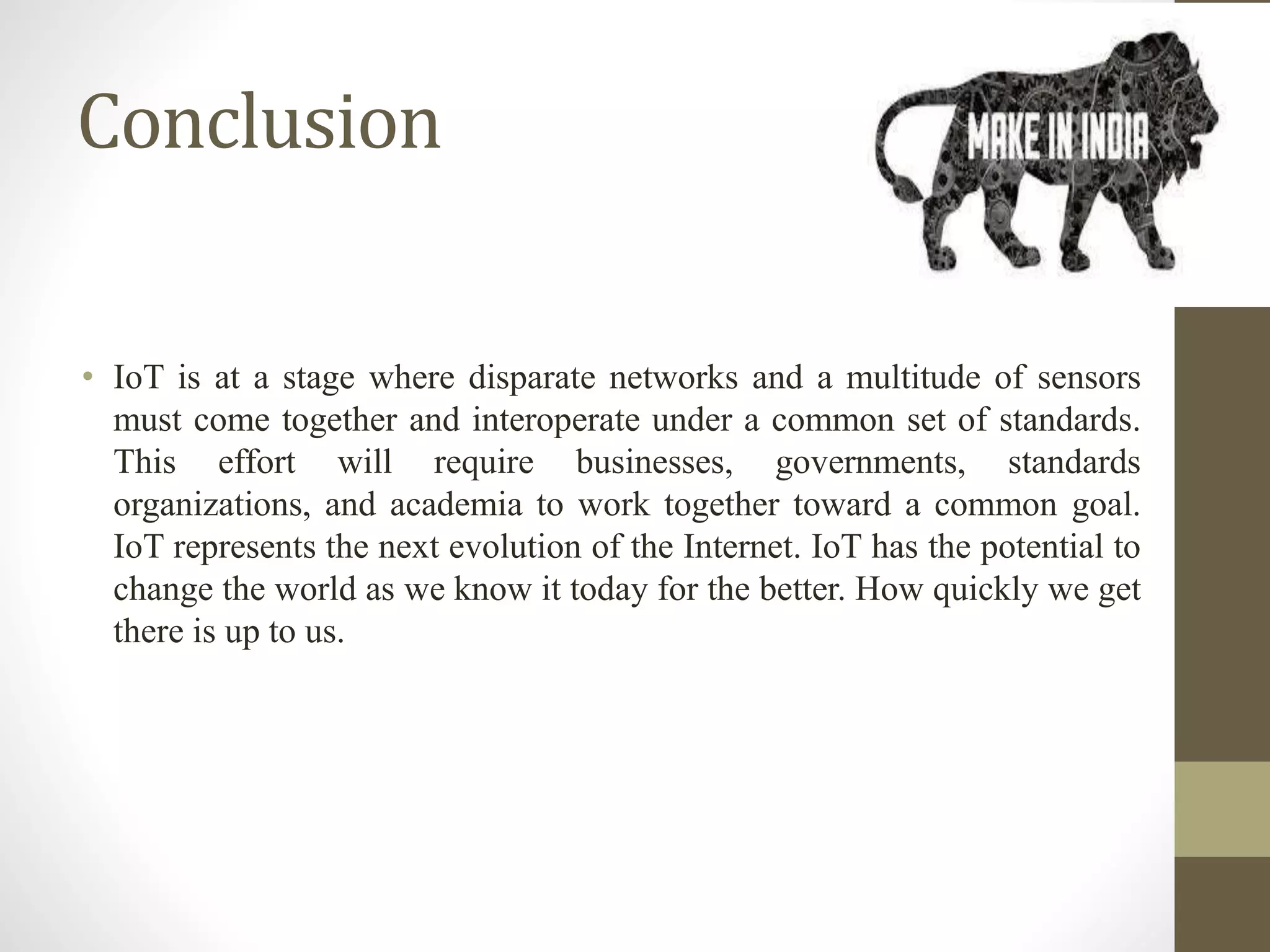 Conclusion
• IoT is at a stage where disparate networks and a multitude of sensors
must come together and interoperate under a common set of standards.
This effort will require businesses, governments, standards
organizations, and academia to work together toward a common goal.
IoT represents the next evolution of the Internet. IoT has the potential to
change the world as we know it today for the better. How quickly we get
there is up to us.
 