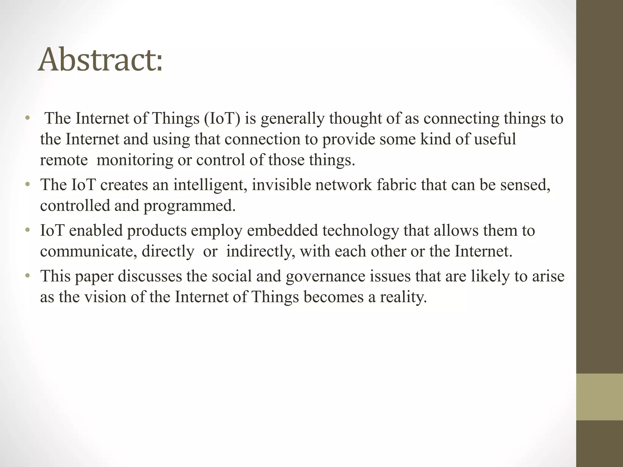 Abstract:
• The Internet of Things (IoT) is generally thought of as connecting things to
the Internet and using that connection to provide some kind of useful
remote monitoring or control of those things.
• The IoT creates an intelligent, invisible network fabric that can be sensed,
controlled and programmed.
• IoT enabled products employ embedded technology that allows them to
communicate, directly or indirectly, with each other or the Internet.
• This paper discusses the social and governance issues that are likely to arise
as the vision of the Internet of Things becomes a reality.
 