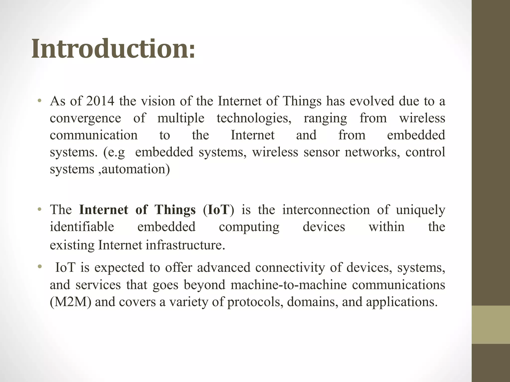 Introduction:
• As of 2014 the vision of the Internet of Things has evolved due to a
convergence of multiple technologies, ranging from wireless
communication to the Internet and from embedded
systems. (e.g embedded systems, wireless sensor networks, control
systems ,automation)
• The Internet of Things (IoT) is the interconnection of uniquely
identifiable embedded computing devices within the
existing Internet infrastructure.
• IoT is expected to offer advanced connectivity of devices, systems,
and services that goes beyond machine-to-machine communications
(M2M) and covers a variety of protocols, domains, and applications.
 