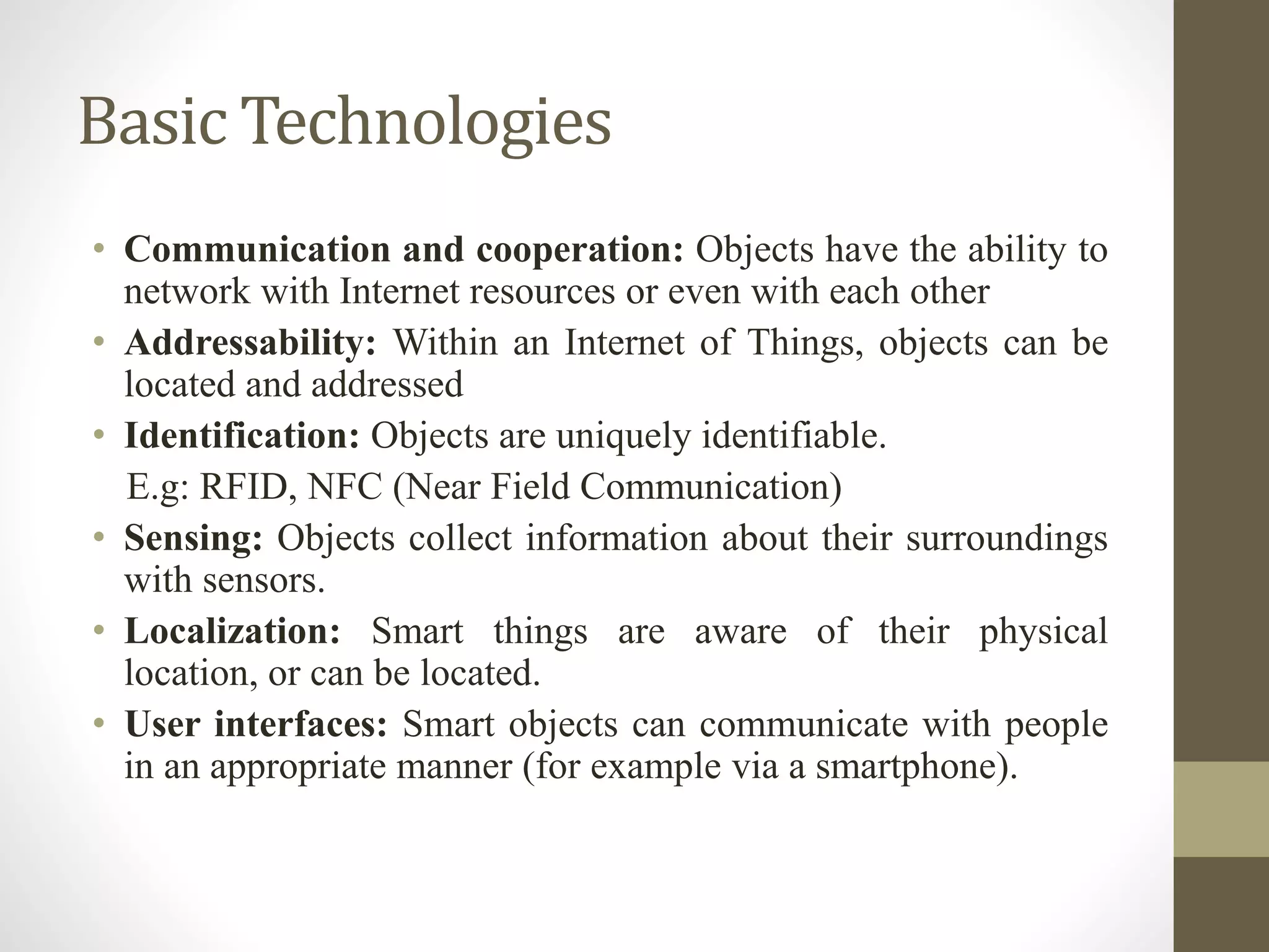 Basic Technologies
• Communication and cooperation: Objects have the ability to
network with Internet resources or even with each other
• Addressability: Within an Internet of Things, objects can be
located and addressed
• Identification: Objects are uniquely identifiable.
E.g: RFID, NFC (Near Field Communication)
• Sensing: Objects collect information about their surroundings
with sensors.
• Localization: Smart things are aware of their physical
location, or can be located.
• User interfaces: Smart objects can communicate with people
in an appropriate manner (for example via a smartphone).
 