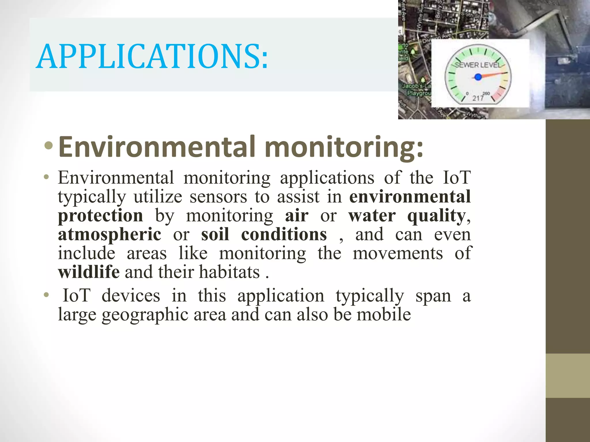 APPLICATIONS:
•Environmental monitoring:
• Environmental monitoring applications of the IoT
typically utilize sensors to assist in environmental
protection by monitoring air or water quality,
atmospheric or soil conditions , and can even
include areas like monitoring the movements of
wildlife and their habitats .
• IoT devices in this application typically span a
large geographic area and can also be mobile
 