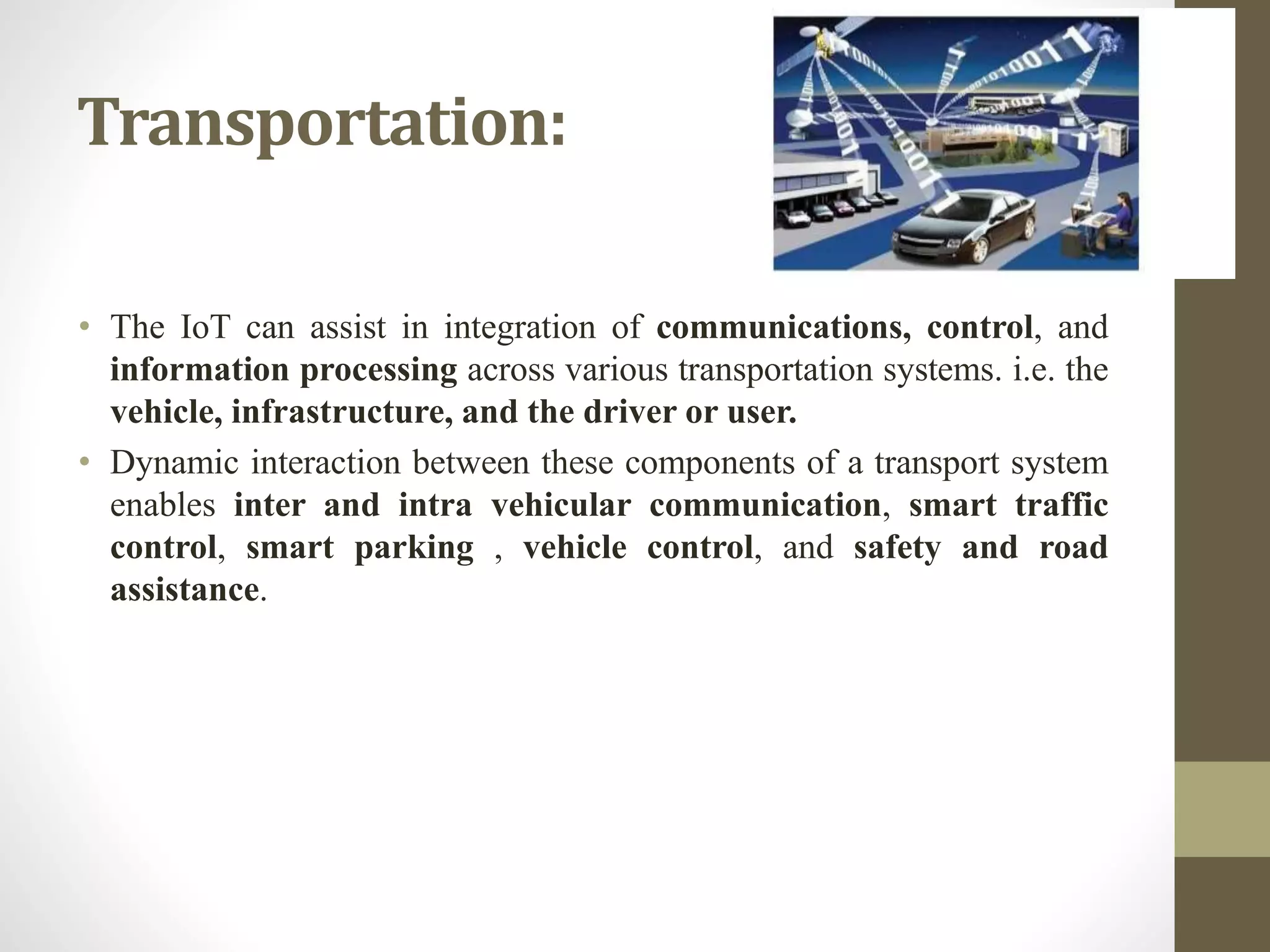 Transportation:
• The IoT can assist in integration of communications, control, and
information processing across various transportation systems. i.e. the
vehicle, infrastructure, and the driver or user.
• Dynamic interaction between these components of a transport system
enables inter and intra vehicular communication, smart traffic
control, smart parking , vehicle control, and safety and road
assistance.
 