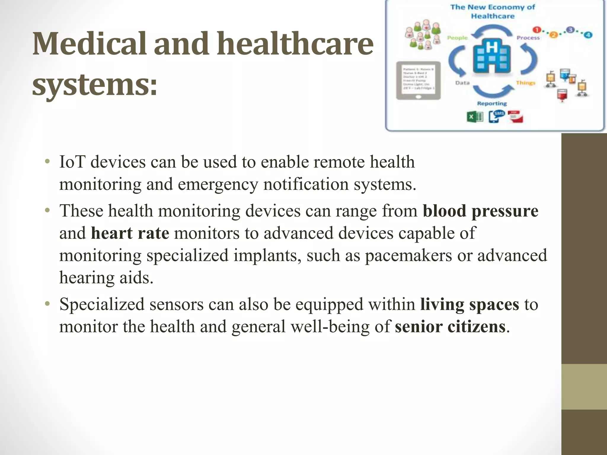 Medical and healthcare
systems:
• IoT devices can be used to enable remote health
monitoring and emergency notification systems.
• These health monitoring devices can range from blood pressure
and heart rate monitors to advanced devices capable of
monitoring specialized implants, such as pacemakers or advanced
hearing aids.
• Specialized sensors can also be equipped within living spaces to
monitor the health and general well-being of senior citizens.
 