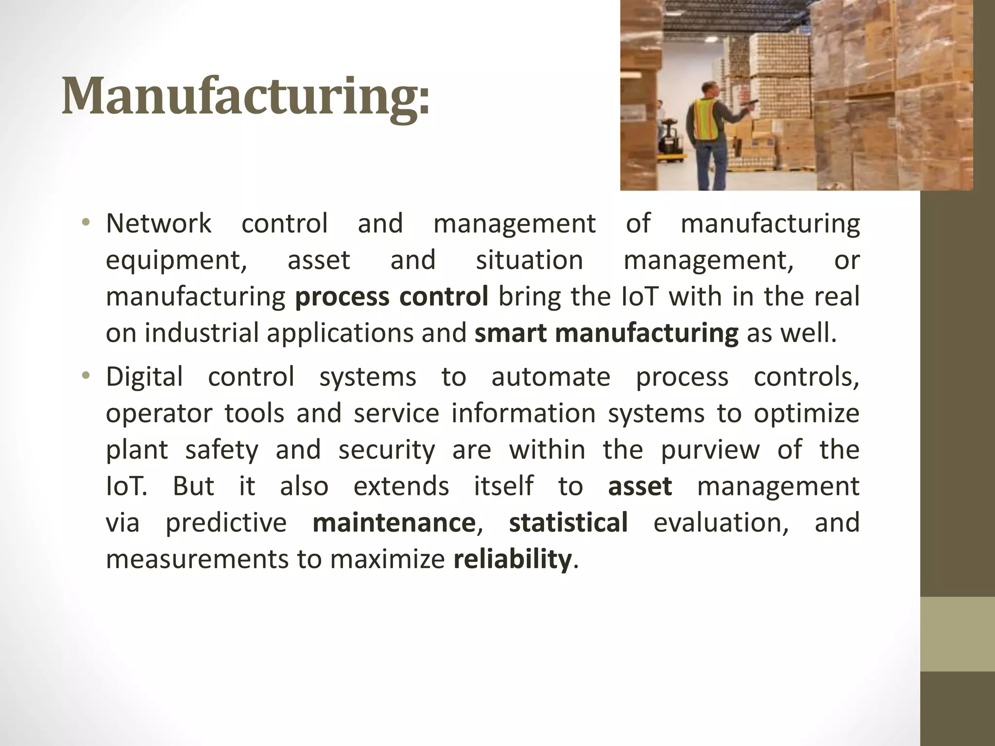Manufacturing:
• Network control and management of manufacturing
equipment, asset and situation management, or
manufacturing process control bring the IoT with in the real
on industrial applications and smart manufacturing as well.
• Digital control systems to automate process controls,
operator tools and service information systems to optimize
plant safety and security are within the purview of the
IoT. But it also extends itself to asset management
via predictive maintenance, statistical evaluation, and
measurements to maximize reliability.
 