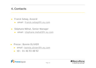 4. Contacts


►   Franck Sebag, Associé
    ► email : franck.sebag@fr.ey.com


►   Stéphane Méhat, Senior Manager
    ► email : stephane.mehat@fr.ey.com




►   Presse : Bonnie OLIVIER
    ► email : bonnie.olivier@fr.ey.com
    ► tél : 01 46 93 48 92




                                 Page 16
 