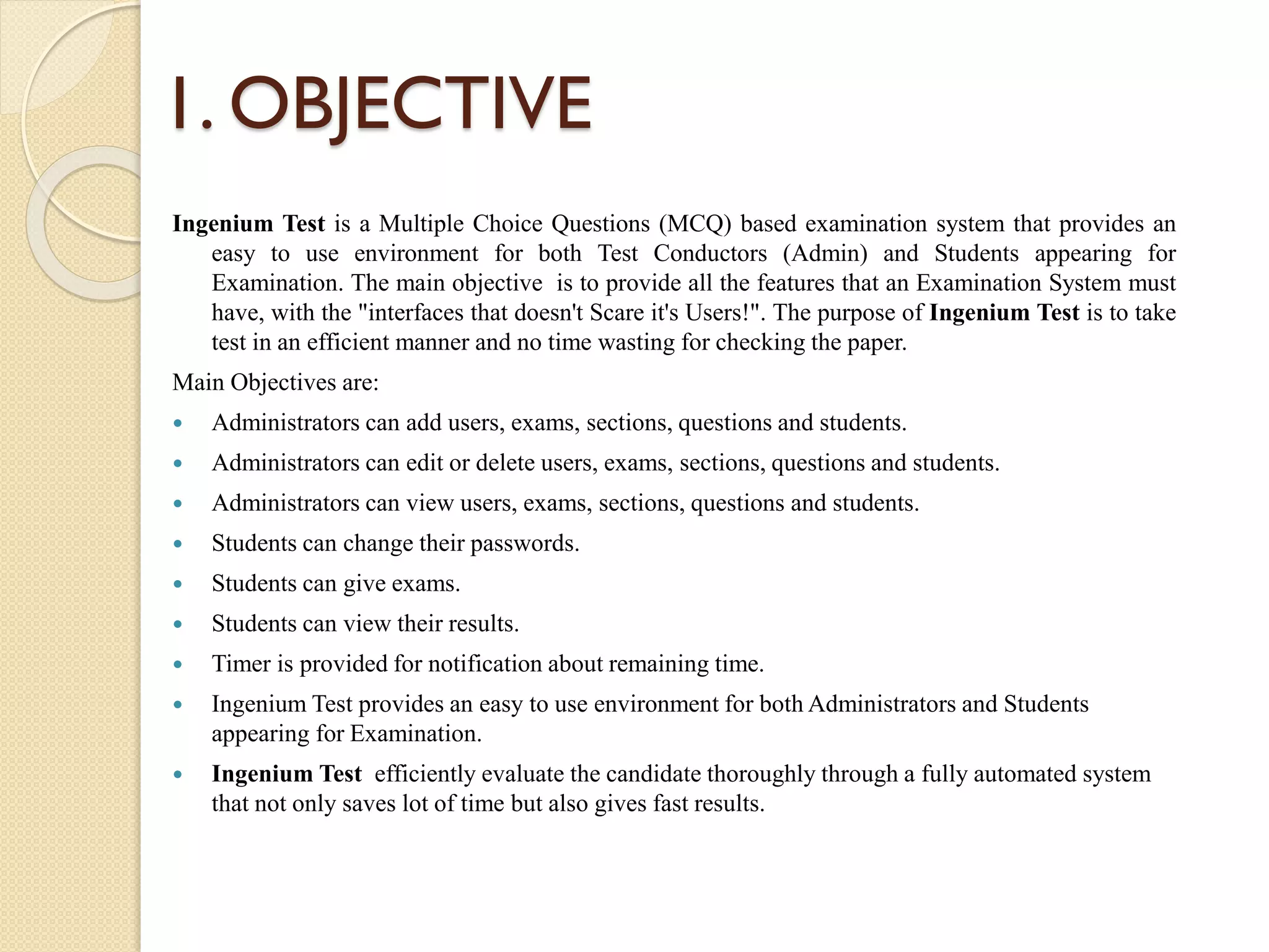 1. OBJECTIVE
Ingenium Test is a Multiple Choice Questions (MCQ) based examination system that provides an
easy to use environment for both Test Conductors (Admin) and Students appearing for
Examination. The main objective is to provide all the features that an Examination System must
have, with the "interfaces that doesn't Scare it's Users!". The purpose of Ingenium Test is to take
test in an efficient manner and no time wasting for checking the paper.
Main Objectives are:
 Administrators can add users, exams, sections, questions and students.
 Administrators can edit or delete users, exams, sections, questions and students.
 Administrators can view users, exams, sections, questions and students.
 Students can change their passwords.
 Students can give exams.
 Students can view their results.
 Timer is provided for notification about remaining time.
 Ingenium Test provides an easy to use environment for both Administrators and Students
appearing for Examination.
 Ingenium Test efficiently evaluate the candidate thoroughly through a fully automated system
that not only saves lot of time but also gives fast results.
 