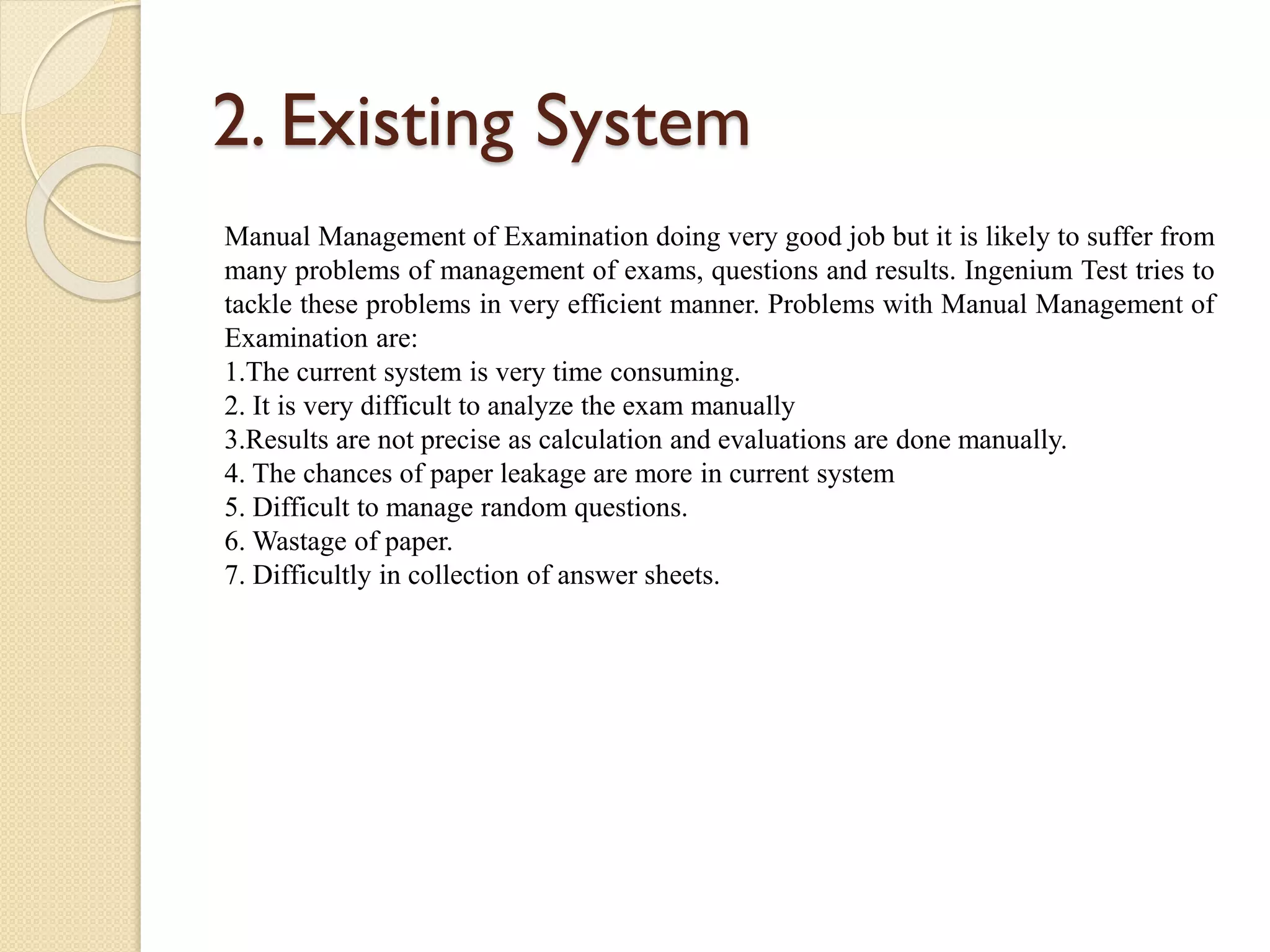 2. Existing System
Manual Management of Examination doing very good job but it is likely to suffer from
many problems of management of exams, questions and results. Ingenium Test tries to
tackle these problems in very efficient manner. Problems with Manual Management of
Examination are:
1.The current system is very time consuming.
2. It is very difficult to analyze the exam manually
3.Results are not precise as calculation and evaluations are done manually.
4. The chances of paper leakage are more in current system
5. Difficult to manage random questions.
6. Wastage of paper.
7. Difficultly in collection of answer sheets.
 