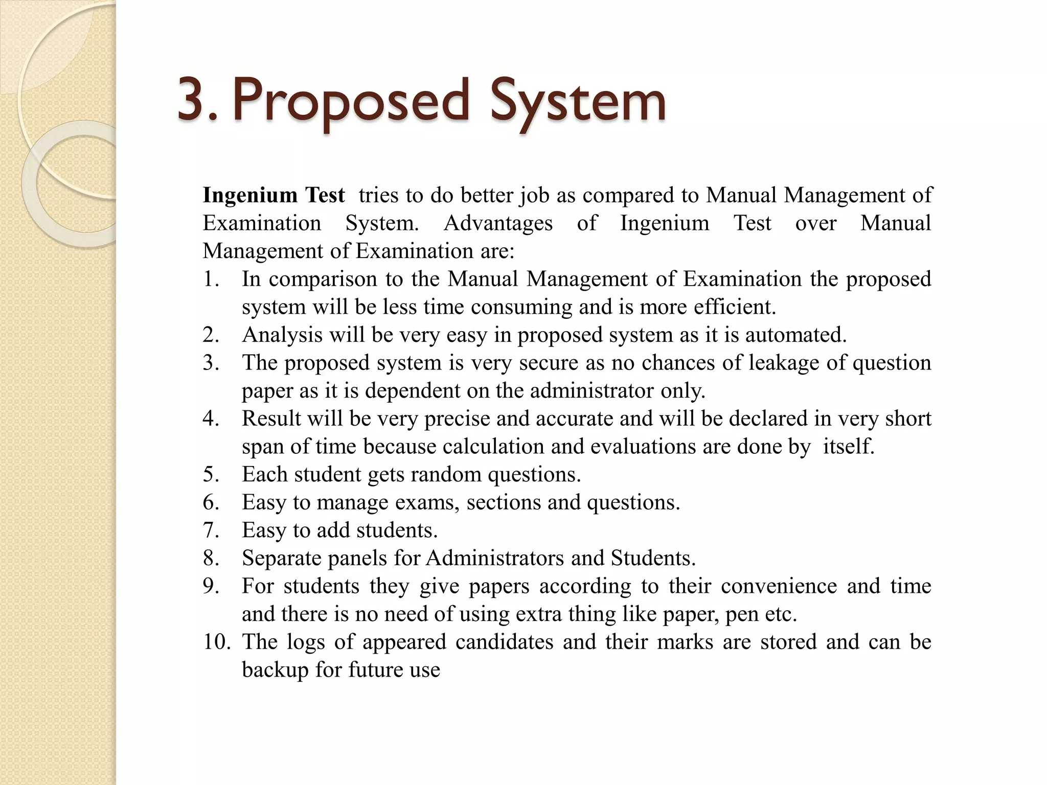 3. Proposed System
Ingenium Test tries to do better job as compared to Manual Management of
Examination System. Advantages of Ingenium Test over Manual
Management of Examination are:
1. In comparison to the Manual Management of Examination the proposed
system will be less time consuming and is more efficient.
2. Analysis will be very easy in proposed system as it is automated.
3. The proposed system is very secure as no chances of leakage of question
paper as it is dependent on the administrator only.
4. Result will be very precise and accurate and will be declared in very short
span of time because calculation and evaluations are done by itself.
5. Each student gets random questions.
6. Easy to manage exams, sections and questions.
7. Easy to add students.
8. Separate panels for Administrators and Students.
9. For students they give papers according to their convenience and time
and there is no need of using extra thing like paper, pen etc.
10. The logs of appeared candidates and their marks are stored and can be
backup for future use
 