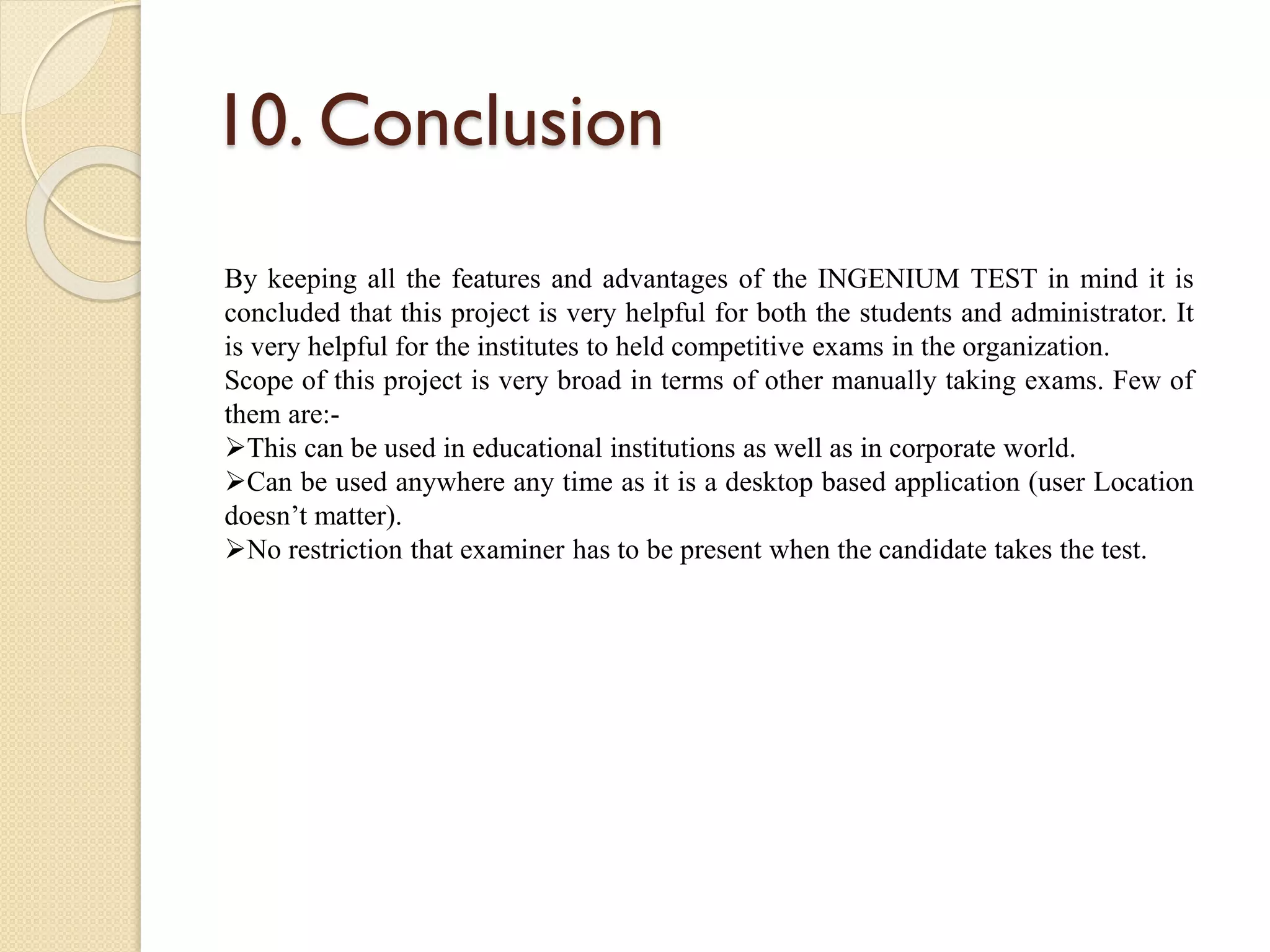 10. Conclusion
By keeping all the features and advantages of the INGENIUM TEST in mind it is
concluded that this project is very helpful for both the students and administrator. It
is very helpful for the institutes to held competitive exams in the organization.
Scope of this project is very broad in terms of other manually taking exams. Few of
them are:-
This can be used in educational institutions as well as in corporate world.
Can be used anywhere any time as it is a desktop based application (user Location
doesn’t matter).
No restriction that examiner has to be present when the candidate takes the test.
 