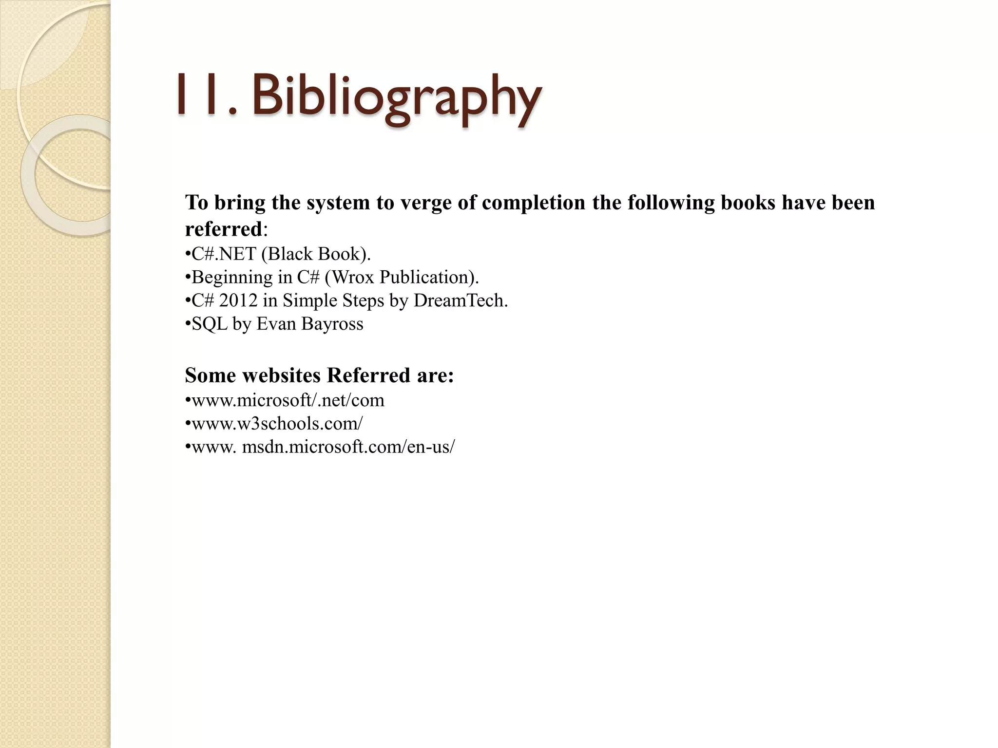 11. Bibliography
To bring the system to verge of completion the following books have been
referred:
•C#.NET (Black Book).
•Beginning in C# (Wrox Publication).
•C# 2012 in Simple Steps by DreamTech.
•SQL by Evan Bayross
Some websites Referred are:
•www.microsoft/.net/com
•www.w3schools.com/
•www. msdn.microsoft.com/en-us/
 