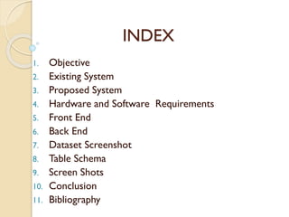 INDEX
1. Objective
2. Existing System
3. Proposed System
4. Hardware and Software Requirements
5. Front End
6. Back End
7. Dataset Screenshot
8. Table Schema
9. Screen Shots
10. Conclusion
11. Bibliography
 