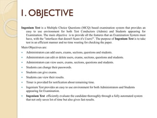 1. OBJECTIVE
Ingenium Test is a Multiple Choice Questions (MCQ) based examination system that provides an
easy to use environment for both Test Conductors (Admin) and Students appearing for
Examination. The main objective is to provide all the features that an Examination System must
have, with the "interfaces that doesn't Scare it's Users!". The purpose of Ingenium Test is to take
test in an efficient manner and no time wasting for checking the paper.
Main Objectives are:
 Administrators can add users, exams, sections, questions and students.
 Administrators can edit or delete users, exams, sections, questions and students.
 Administrators can view users, exams, sections, questions and students.
 Students can change their passwords.
 Students can give exams.
 Students can view their results.
 Timer is provided for notification about remaining time.
 Ingenium Test provides an easy to use environment for both Administrators and Students
appearing for Examination.
 Ingenium Test efficiently evaluate the candidate thoroughly through a fully automated system
that not only saves lot of time but also gives fast results.
 