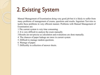 2. Existing System
Manual Management of Examination doing very good job but it is likely to suffer from
many problems of management of exams, questions and results. Ingenium Test tries to
tackle these problems in very efficient manner. Problems with Manual Management of
Examination are:
1.The current system is very time consuming.
2. It is very difficult to analyze the exam manually
3.Results are not precise as calculation and evaluations are done manually.
4. The chances of paper leakage are more in current system
5. Difficult to manage random questions.
6. Wastage of paper.
7. Difficultly in collection of answer sheets.
 