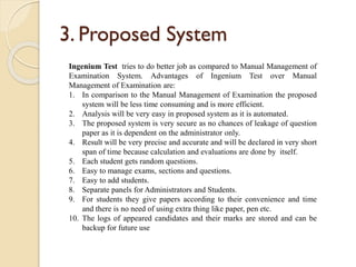 3. Proposed System
Ingenium Test tries to do better job as compared to Manual Management of
Examination System. Advantages of Ingenium Test over Manual
Management of Examination are:
1. In comparison to the Manual Management of Examination the proposed
system will be less time consuming and is more efficient.
2. Analysis will be very easy in proposed system as it is automated.
3. The proposed system is very secure as no chances of leakage of question
paper as it is dependent on the administrator only.
4. Result will be very precise and accurate and will be declared in very short
span of time because calculation and evaluations are done by itself.
5. Each student gets random questions.
6. Easy to manage exams, sections and questions.
7. Easy to add students.
8. Separate panels for Administrators and Students.
9. For students they give papers according to their convenience and time
and there is no need of using extra thing like paper, pen etc.
10. The logs of appeared candidates and their marks are stored and can be
backup for future use
 