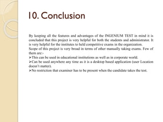 10. Conclusion
By keeping all the features and advantages of the INGENIUM TEST in mind it is
concluded that this project is very helpful for both the students and administrator. It
is very helpful for the institutes to held competitive exams in the organization.
Scope of this project is very broad in terms of other manually taking exams. Few of
them are:-
This can be used in educational institutions as well as in corporate world.
Can be used anywhere any time as it is a desktop based application (user Location
doesn’t matter).
No restriction that examiner has to be present when the candidate takes the test.
 