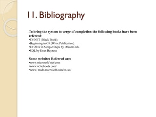 11. Bibliography
To bring the system to verge of completion the following books have been
referred:
•C#.NET (Black Book).
•Beginning in C# (Wrox Publication).
•C# 2012 in Simple Steps by DreamTech.
•SQL by Evan Bayross
Some websites Referred are:
•www.microsoft/.net/com
•www.w3schools.com/
•www. msdn.microsoft.com/en-us/
 