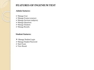 FEATURES OF INGENIUM TEST
Admin features:
 Manage User
 Manage Exams (courses)
 Manage Sections (subjects)
 Manage Questions
 Manage Students
 Manage Results
Student features:
 Manage Student Login
 Manage Student Password
 Start Exam
 View Result
 
