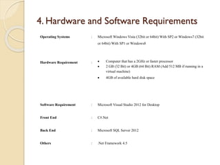 4. Hardware and Software Requirements
Operating Systems : Microsoft Windows Vista (32bit or 64bit) With SP2 or Windows7 (32bit
or 64bit) With SP1 or Windows8
Hardware Requirement :  Computer that has a 2GHz or faster processor
 2 GB (32 Bit) or 4GB (64 Bit) RAM (Add 512 MB if running in a
virtual machine)
 4GB of available hard disk space
Software Requirement : Microsoft Visual Studio 2012 for Desktop
Front End : C#.Net
Back End : Microsoft SQL Server 2012
Others : .Net Framework 4.5
 