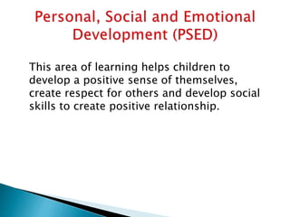 This area of learning helps children to
develop a positive sense of themselves,
create respect for others and develop social
skills to create positive relationship.
 