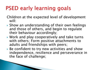 Children at the expected level of development
will:
 Show an understanding of their own feelings
and those of others, and begin to regulate
their behaviour accordingly;
 Work and play cooperatively and take turns
with others; Form positive attachments to
adults and friendships with peers;
 Be confident to try new activities and show
independence, resilience and perseverance in
the face of challenge;
 