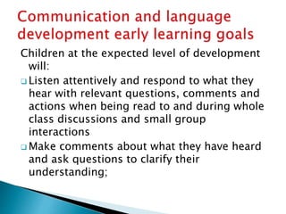 Children at the expected level of development
will:
 Listen attentively and respond to what they
hear with relevant questions, comments and
actions when being read to and during whole
class discussions and small group
interactions
 Make comments about what they have heard
and ask questions to clarify their
understanding;
 