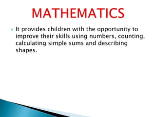 It provides children with the opportunity to
improve their skills using numbers, counting,
calculating simple sums and describing
shapes.
 