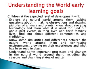 Children at the expected level of development will:
 Explore the natural world around them, asking
questions about it; making observations and drawing
pictures of animals and plants; know about everyday
technology and learn what it is used for; find out
about past events in their lives and their families'
lives; find out about different communities and
traditions.
 Know some similarities and differences between the
natural world around them and contrasting
environments, drawing on their experiences and what
has been read in class;
 Understand some important processes and changes
in the natural world around them, including the
seasons and changing states of matter.
 
