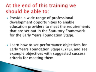  Provide a wide range of professional
development opportunities to enable
education providers to meet the requirements
that are set out in the Statutory Framework
for the Early Years Foundation Stage.
 Learn how to set performance objectives for
Early Years Foundation Stage (EYFS), and see
example objectives with suggested success
criteria for meeting them.
 