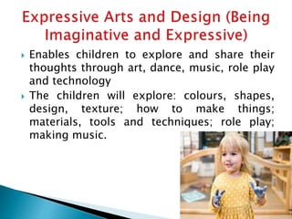  Enables children to explore and share their
thoughts through art, dance, music, role play
and technology
 The children will explore: colours, shapes,
design, texture; how to make things;
materials, tools and techniques; role play;
making music.
 