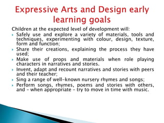 Children at the expected level of development will:
 Safely use and explore a variety of materials, tools and
techniques, experimenting with colour, design, texture,
form and function;
 Share their creations, explaining the process they have
used;
 Make use of props and materials when role playing
characters in narratives and stories.
 Invent, adapt and recount narratives and stories with peers
and their teacher;
 Sing a range of well-known nursery rhymes and songs;
 Perform songs, rhymes, poems and stories with others,
and – when appropriate – try to move in time with music.
 