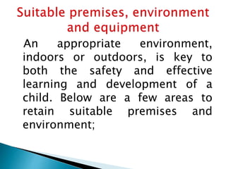 An appropriate environment,
indoors or outdoors, is key to
both the safety and effective
learning and development of a
child. Below are a few areas to
retain suitable premises and
environment;
 