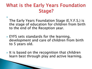 
The Early Years Foundation Stage (E.Y.F.S.) is
the stage of education for children from birth
to the end of the Reception year.
 EYFS sets standards for the learning,
development and care of children from birth
to 5 years old.
 It is based on the recognition that children
learn best through play and active learning.
 