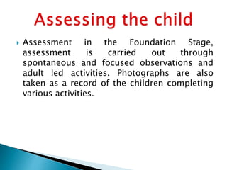  Assessment in the Foundation Stage,
assessment is carried out through
spontaneous and focused observations and
adult led activities. Photographs are also
taken as a record of the children completing
various activities.
 