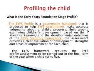 What is the Early Years Foundation Stage Profile?
The EYFS Profile is a government handbook that is
produced to help EYFS practitioners make accurate
judgments about a child's progress. Built around
examining children's development based on the 7
Areas of Learning and the developmental outcomes
of the EYFS Statutory Framework, the assessment
provides a clear evaluation of development, strengths
and areas of improvement for each child.
The EYFS framework requires the EYFS
profile assessment to be carried out in the final term
of the year when a child turns five.
 